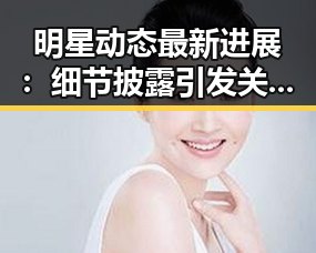明星动态最新进展：细节披露引发关注